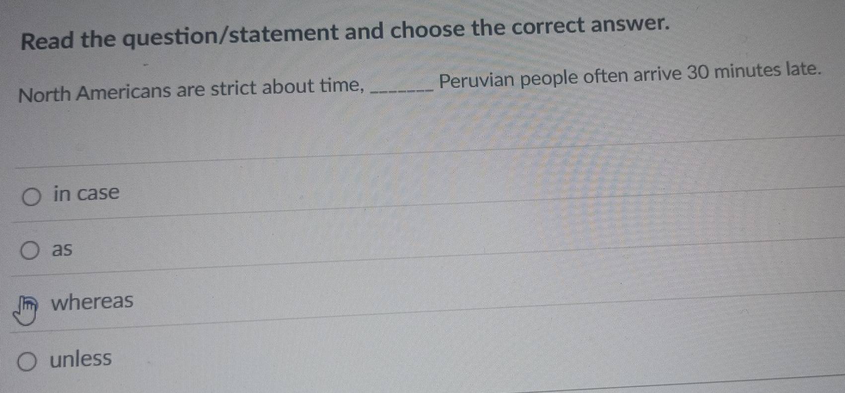 Read the question/statement and choose the correct answer.
North Americans are strict about time, _Peruvian people often arrive 30 minutes late.
in case
as
whereas
unless