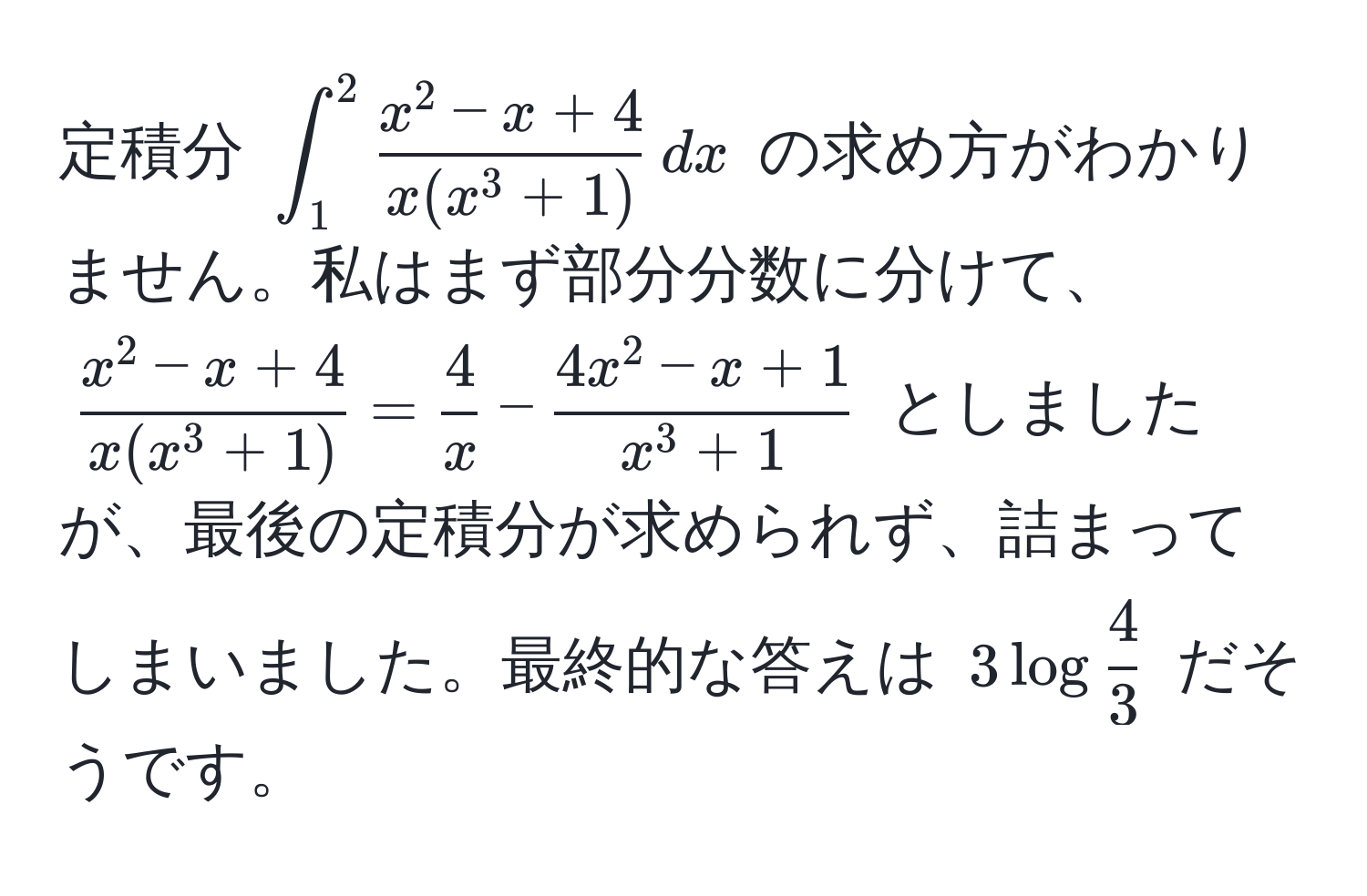 定積分 $∈t_1^(2fracx^2 - x + 4)x(x^(3 + 1)) , dx$ の求め方がわかりません。私はまず部分分数に分けて、$fracx^(2 - x + 4)x(x^(3 + 1)) =  4/x  - frac4x^(2 - x + 1)x^(3 + 1)$ としましたが、最後の定積分が求められず、詰まってしまいました。最終的な答えは $3 log 4/3 $ だそうです。