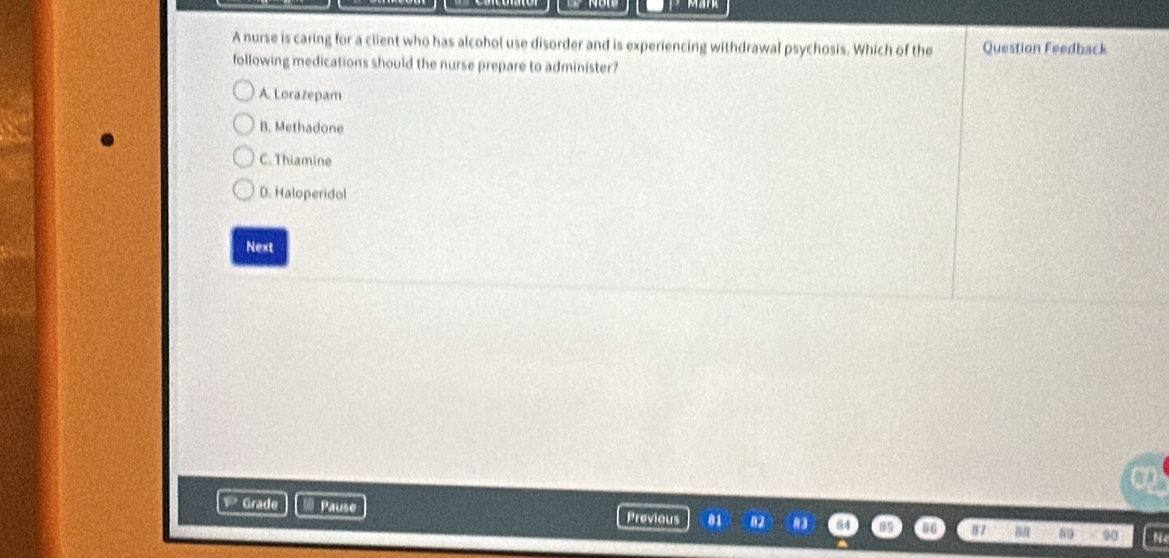 A nurse is caring for a client who has alcohol use disorder and is experiencing withdrawal psychosis. Which of the Question Feedback
following medications should the nurse prepare to administer?
A. Lorazepam
B. Methadone
C. Thiamine
D. Haloperidol
Next
a
Grade Pause Previous 8 88 89 90
N