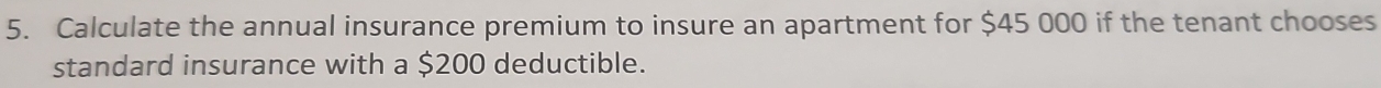 Calculate the annual insurance premium to insure an apartment for $45 000 if the tenant chooses 
standard insurance with a $200 deductible.