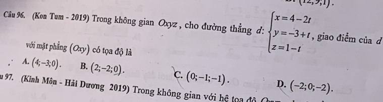 (12,9,1). 
Câu 96. (Kon Tum - 2019) Trong không gian Oxyz , cho đường thẳng d: beginarrayl x=4-2t y=-3+t z=1-tendarray. , giao điểm của d
với mặt phẳng (Oxy) có tọa độ là
A. (4;-3;0). B. (2;-2;0). C. (0;-1;-1). D. (-2;0;-2). 
u 97. (Kinh Môn - Hải Dương 2019) Trong không gian với hệ toa độ