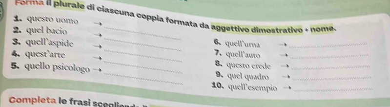 Forma í plurale di ciascuna coppia formata da aggettivo dimostrativo + nome. 
1. questo uomo 
_ 
2. quel bacio 
_ 
3. quell'aspide 
6. quell'urna_ 
_ 
4. quest'arte 7. quell'auto_ 
8.questo erede 
5. quello psicologo _9. quel quadro__ 
10. quell'esempio_ 
Completa le frasi sceglie