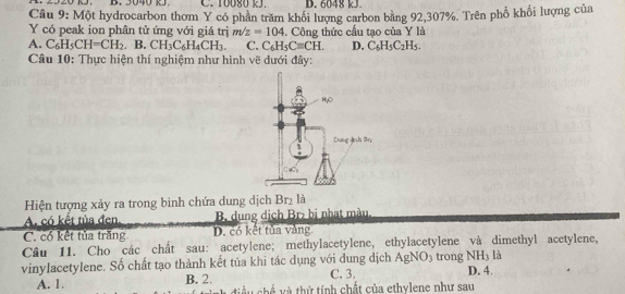 3040 kJ. C. 10080 kJ. D. 6048 kJ
Câu 9: Một hydrocarbon thơm Y có phân trăm khổi lượng carbon bằng 92,307%. Trên phổ khổi lượng của
Y có peak ion phân tử ứng với giá trị m/z=104. Công thức cầu tạo của Y là
A. C_6H_5CH=CH_2 B. CH_3C_6H_4CH_3. C. C_6H_5C=CH. D. C_6H_5C_2H_5.
Câu 10: Thực hiện thí nghiệm như hình vẽ dưới đây:
Hiện tượng xảy ra trong bình chứa dung dịch Br₂ là
A. có kết tủa đen. B. dung dịch Br₂ bị nhạt màu.
C. có kết tủa trăng D. có kết tủa vàng
Câu 11. Cho các chất sau: acetylene; methylacetylene, ethylacetylene và dimethyl acetylene,
là
vinylacetylene. Số chất tạo thành kết tủa khi tác dụng với dung dịch AgNO3 trong NH_3 D. 4.
C. 3.
A. 1. B. 2.  điều chế và thứ tính chất của ethylene như sau