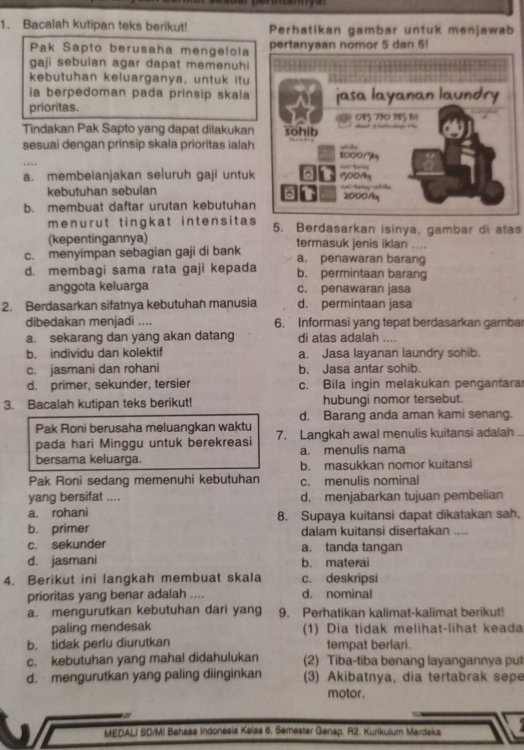 Bacalah kutipan teks berikut! Perhatikan gambar untuk menjawab
Pak Sapto berusaha mengeloia pertanyaan nomor 5 dan 6!
gaji sebulan agar dapat memenuhi
kebutuhan keluarganya, untuk itu
ia berpedoman pada prinsip skala
prioritas.
Tindakan Pak Sapto yang dapat dilakukan
sesuai dengan prinsip skala prioritas ialah
a. membelanjakan seluruh gaji untuk
kebutuhan sebulan
b. membuat daftar urutan kebutuhan
menurut tingkat intensitas 5. Berdasarkan isinya, gambar di atas
(kepentingannya) termasuk jenis iklan ....
c. menyimpan sebagian gaji di bank a. penawaran barang
d. membagi sama rata gaji kepada b. permintaan barang
anggota keluarga c. penawaran jasa
2. Berdasarkan sifatnya kebutuhan manusia d. permintaan jasa
dibedakan menjadi .... 6. Informasi yang tepat berdasarkan gambar
a. sekarang dan yang akan datang di atas adalah ....
b. individu dan kolektif a. Jasa layanan laundry sohib.
c. jasmani dan rohani b. Jasa antar sohib.
d. primer, sekunder, tersier c. Bila ingin melakukan pengantarar
3. Bacalah kutipan teks berikut! hubungi nomor tersebut.
d. Barang anda aman kami senang.
Pak Roni berusaha meluangkan waktu
pada hari Minggu untuk berekreasi 7. Langkah awal menulis kuitansi adalah ..
a. menulis nama
bersama keluarga.
b. masukkan nomor kuitansi
Pak Roni sedang memenuhi kebutuhan c. menulis nominal
yang bersifat .... d. menjabarkan tujuan pembelian
a. rohani
8. Supaya kuitansi dapat dikatakan sah,
b. primer dalam kuitansi disertakan ....
c. sekunder a. tanda tangan
d. jasmani b. materai
4. Berikut ini langkah membuat skala c. deskripsi
prioritas yang benar adalah .... d. nominal
a. mengurutkan kebutuhan dari yang 9. Perhatikan kalimat-kalimat berikut!
paling mendesak (1) Dia tidak melihat-lihat keada
b. tidak perlu diurutkan tempat berlari.
c. kebutuhan yang mahal didahulukan (2) Tiba-tiba benang layangannya put
d.  mengurutkan yang paling diinginkan (3) Akibatnya, dia tertabrak sepe
motor .
MEDALI SD/MI Bahasa Indonesla Kelas 6. Semester Genap. R2. Kurikulum Merdeka