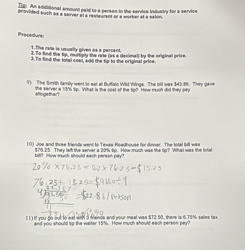 Tip: An additional amount paid to a person in the service industry for a service 
provided such as a server at a restaurant or a worker at a salon. 
Procedure; 
1.The rate is usually given as a percent. 
2.To find the tip, multiply the rate (as a decimal) by the original price. 
3.To find the total cost, add the tip to the original price. 
9) The Smith family went to eat at Buffalo Wild Wings. The bill was $43.86. They gave 
the server a 15% tip. What is the cost of the tip? How much did they pay 
altogether ? 
10) Joe and three friends went to Texas Roadhouse for dinner. The total bill was
$76.25. They left the server a 20% tip. How much was the tip? What was the total 
bill? How much should each person pay? 
11) If you go out to eat with 3 friends and your meal was $72.50, there is 6.75% sales tax 
and you should tip the waiter 15%. How much should each person pay?