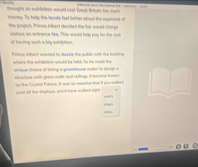 Lgady inferences about Informational Test = Instruction = Livel E 
thought an exhibition would cost Great Britain too much 
money. To help the locals feel better about the expenses of 
the project. Prince Albert decided the fair would charge 
visitors an entrance fee. This would help pay for the cost 
of having such a big exhibition. 
Prince Albert wanted to dazzle the public with the building 
where the exhibition would be held. So he made the 
unique choice of hiring a greenhouse maker to design a 
structure with glass walls and ceilings. It became known 
as the Crystal Palace. It was so massive that if you walked 
past all the displays, you'd have walked eight
years
steps 
miles
