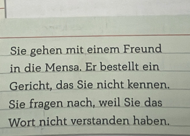 Sie gehen mit einem Freund 
in die Mensa. Er bestellt ein 
Gericht, das Sie nicht kennen. 
Sie fragen nach, weil Sie das 
Wort nicht verstanden haben.