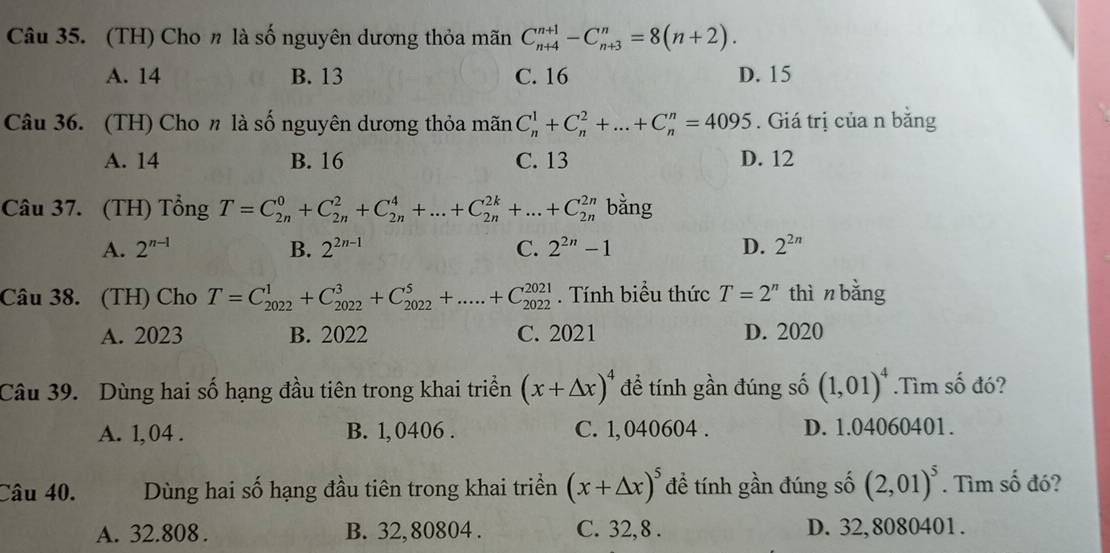 (TH) Cho n là số nguyên dương thỏa mãn C_(n+4)^(n+1)-C_(n+3)^n=8(n+2).
A. 14 B. 13 C. 16 D. 15
Câu 36. (TH) Cho n là số nguyên dương thỏa mãn C_n^(1+C_n^2+...+C_n^n=4095. Giá trị của n bằng
A. 14 B. 16 C. 13 D. 12
Câu 37. (TH) Tổng T=C_(2n)^0+C_(2n)^2+C_(2n)^4+...+C_(2n)^(2k)+...+C_(2n)^(2n) bằng
A. 2^n-1) B. 2^(2n-1) C. 2^(2n)-1 D. 2^(2n)
Câu 38. (TH) Cho T=C_(2022)^1+C_(2022)^3+C_(2022)^5+.....+C_(2022)^(2021). Tính biểu thức T=2^n thìn bǎng
A. 2023 B. 2022 C. 2021 D. 2020
Câu 39. Dùng hai số hạng đầu tiên trong khai triển (x+△ x)^4 để tính gần đúng số (1,01)^4.Tìm số đó?
A. 1,04 . B. 1,0406 . C. 1, 040604 . D. 1.04060401.
Câu 40. Dùng hai số hạng đầu tiên trong khai triển (x+△ x)^5 đề tính gần đúng số (2,01)^5. Tìm số đó?
A. 32.808 . B. 32, 80804 . C. 32, 8 . D. 32,8080401.