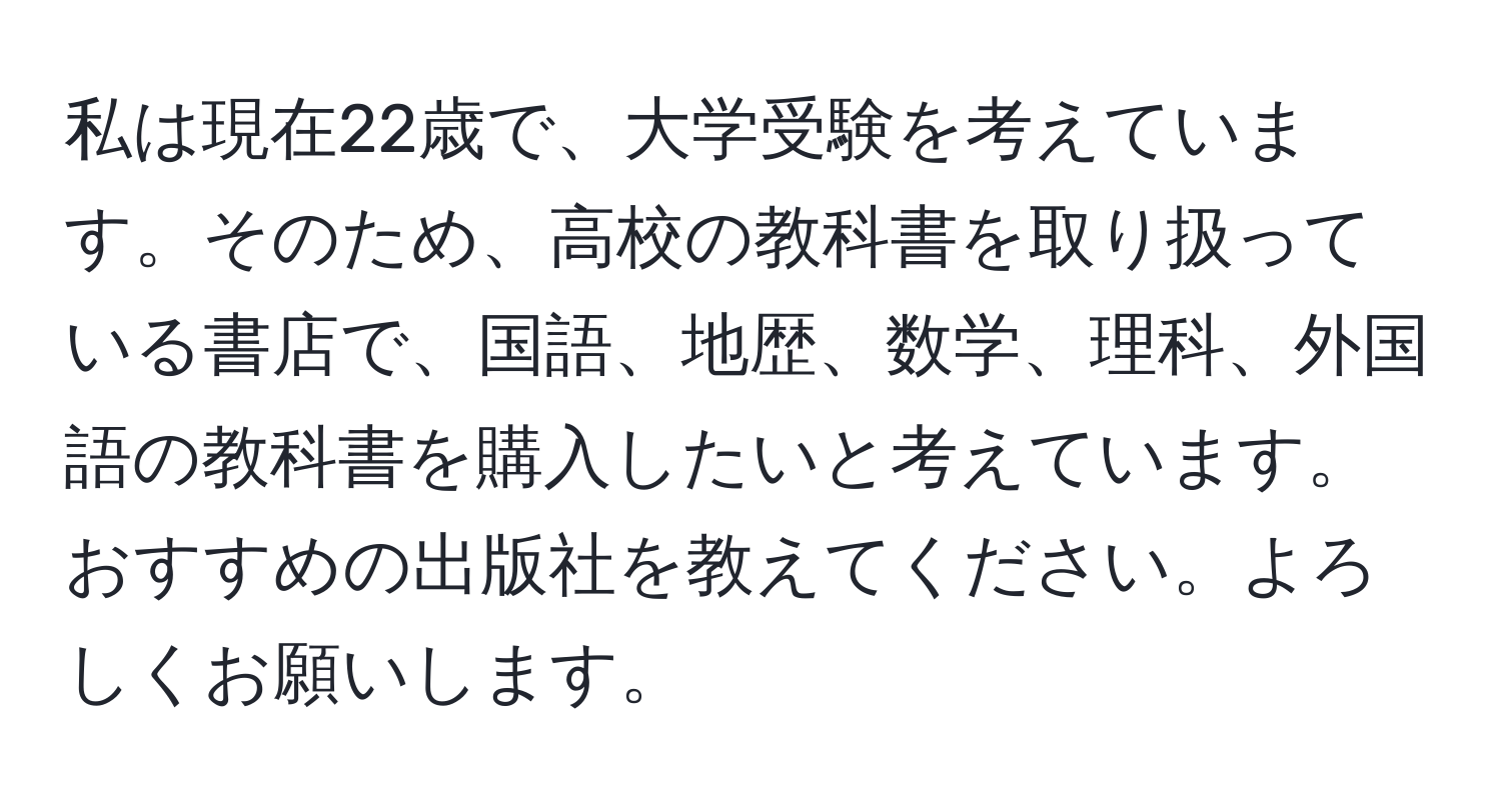 私は現在22歳で、大学受験を考えています。そのため、高校の教科書を取り扱っている書店で、国語、地歴、数学、理科、外国語の教科書を購入したいと考えています。おすすめの出版社を教えてください。よろしくお願いします。