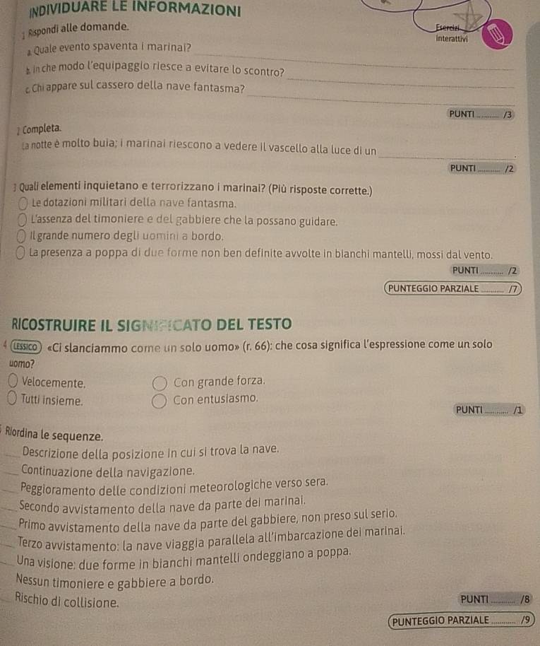 INDIVIDUARE LE INFORMAZIONI
Rispondi alle domande. 
_
Quale evento spaventa i marinai?
_
b in che modo l’equipaggio riesce a evitare lo scontro?
_
Chi appare sul cassero della nave fantasma?
PUNTI_ /3
1 Completa.
_
La notte è molto buia; i marinai riescono a vedere il vascello alla luce di un
PUNTI_ /2
 Quali elementi inquietano e terrorizzano i marinai? (Più risposte corrette.)
Le dotazioni militari della nave fantasma.
L’assenza del timoniere e del gabbiere che la possano guidare.
Il grande numero degli uomini a bordo.
la presenza a poppa di due forme non ben definite avvolte in bianchi mantelli, mossi dal vento.
PUNTI _/2
PUNTEGGIO PARZIALE …?? 1
RICOSTRUIRE IL SIGNIFICATO DEL TESTO
lssico) «Ci slanciammo come un solo uomo» (r. 66): che cosa significa l'espressione come un solo
uomo?
Velocemente. Con grande forza.
Tutti insieme. Con entusiasmo.
PUNTI ........ /1
Riordina le sequenze.
Descrizione della posizione in cui si trova la nave.
Continuazione della navigazione.
Peggioramento delle condizioni meteorologiche verso sera.
Secondo avvistamento della nave da parte dei marinai.
Primo avvistamento della nave da parte del gabbiere, non preso sul serio.
Terzo avvistamento: la nave viaggia parallela all’imbarcazione dei marinai.
Una visione: due forme in bianchi mantelli ondeggiano a poppa.
Nessun timoniere e gabbiere a bordo.
Rischio di collisione.
PUNTI_ /8
PUNTEGGIO PARZIALE _/9