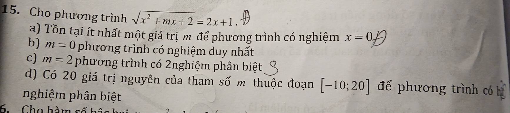 Cho phương trình sqrt(x^2+mx+2)=2x+1
a) Tồn tại ít nhất một giá trị m để phương trình có nghiệm x=0. 
b) m=0 phương trình có nghiệm duy nhất 
c) m=2 phương trình có 2nghiệm phân biệt 
d) Có 20 giá trị nguyên của tham số m thuộc đoạn [-10;20] để phương trình có 
nghiệm phân biệt 
6 Cho hàm s