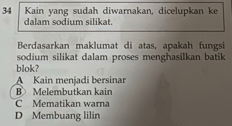 Kain yang sudah diwarnakan, dicelupkan ke
dalam sodium silikat.
Berdasarkan maklumat di atas, apakah fungsi
sodium silikat dalam proses menghasilkan batik
blok?
A Kain menjadi bersinar
B Melembutkan kain
C Mematikan warna
D Membuang lilin