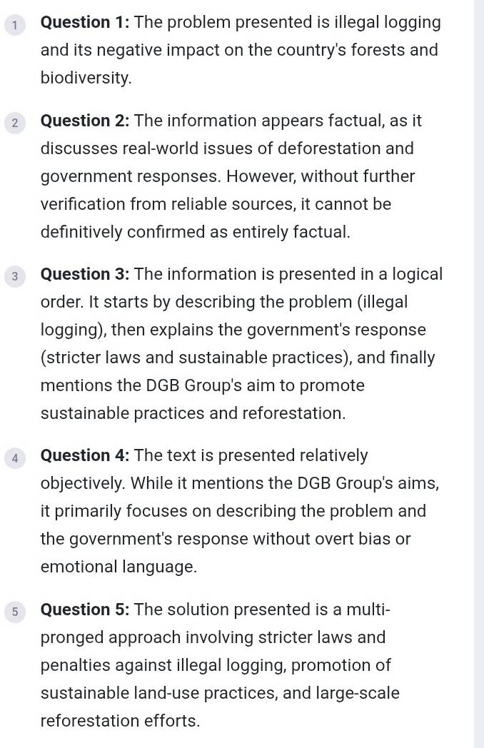 The problem presented is illegal logging 
and its negative impact on the country's forests and 
biodiversity. 
2 Question 2: The information appears factual, as it 
discusses real-world issues of deforestation and 
government responses. However, without further 
verification from reliable sources, it cannot be 
definitively confirmed as entirely factual. 
3 Question 3: The information is presented in a logical 
order. It starts by describing the problem (illegal 
logging), then explains the government's response 
(stricter laws and sustainable practices), and finally 
mentions the DGB Group's aim to promote 
sustainable practices and reforestation. 
4 Question 4: The text is presented relatively 
objectively. While it mentions the DGB Group's aims, 
it primarily focuses on describing the problem and 
the government's response without overt bias or 
emotional language. 
s Question 5: The solution presented is a multi- 
pronged approach involving stricter laws and 
penalties against illegal logging, promotion of 
sustainable land-use practices, and large-scale 
reforestation efforts.