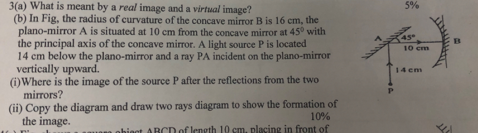 3(a) What is meant by a real image and a virtual image?
5%
(b) In Fig, the radius of curvature of the concave mirror B is 16 cm, the
plano-mirror A is situated at 10 cm from the concave mirror at 45° with
the principal axis of the concave mirror. A light source P is located
14 cm below the plano-mirror and a ray PA incident on the plano-mirror
vertically upward. 
(i)Where is the image of the source P after the reflections from the two
mirrors? 
(ii) Copy the diagram and draw two rays diagram to show the formation of
the image.
10%
abie ct ABCD of length 10 cm. placing in front of