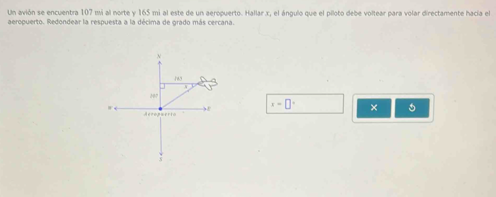 Un avión se encuentra 107 mi al norte y 165 mi al este de un aeropuerto. Hallar x, el ángulo que el piloto debe voltear para volar directamente hacia el 
aeropuerto. Redondear la respuesta a la décima de grado más cercana.
x=□°
× 5