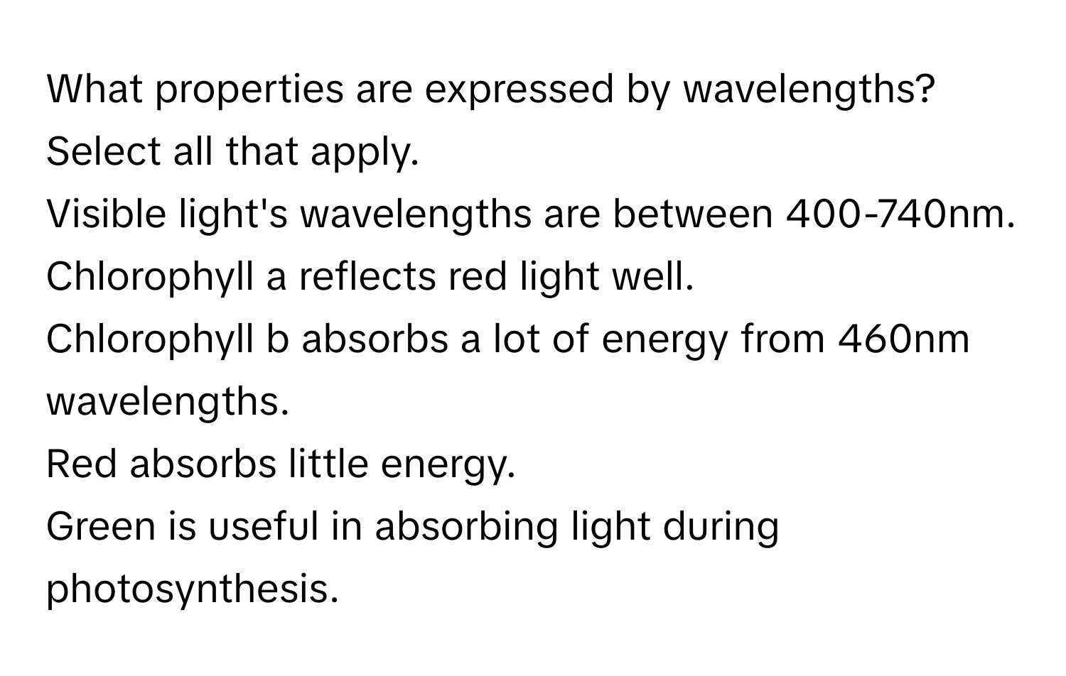 What properties are expressed by wavelengths? Select all that apply. 
Visible light's wavelengths are between 400-740nm. 
Chlorophyll a reflects red light well. 
Chlorophyll b absorbs a lot of energy from 460nm wavelengths. 
Red absorbs little energy. 
Green is useful in absorbing light during photosynthesis.