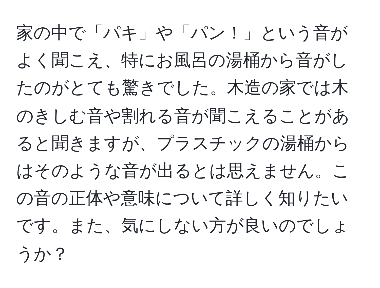 家の中で「パキ」や「パン！」という音がよく聞こえ、特にお風呂の湯桶から音がしたのがとても驚きでした。木造の家では木のきしむ音や割れる音が聞こえることがあると聞きますが、プラスチックの湯桶からはそのような音が出るとは思えません。この音の正体や意味について詳しく知りたいです。また、気にしない方が良いのでしょうか？