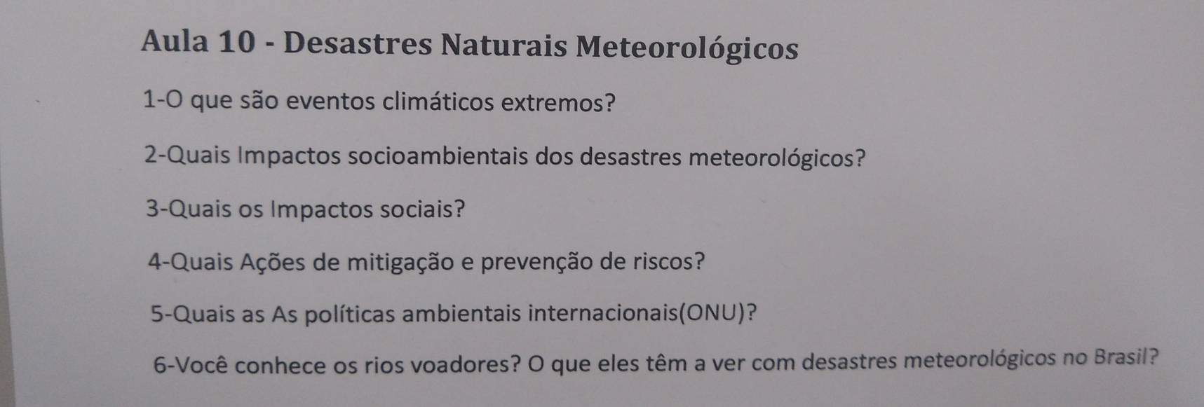 Aula 10 - Desastres Naturais Meteorológicos 
1-0 que são eventos climáticos extremos? 
2-Quais Impactos socioambientais dos desastres meteorológicos? 
3-Quais os Impactos sociais? 
4-Quais Ações de mitigação e prevenção de riscos? 
5-Quais as As políticas ambientais internacionais(ONU)? 
6-Você conhece os rios voadores? O que eles têm a ver com desastres meteorológicos no Brasil?