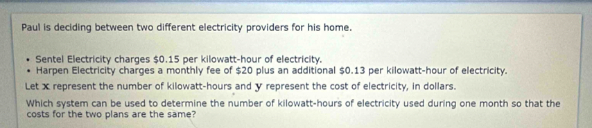 Paul is deciding between two different electricity providers for his home. 
Sentel Electricity charges $0.15 per kilowatt-hour of electricity. 
Harpen Electricity charges a monthly fee of $20 plus an additional $0.13 per kilowatt-hour of electricity. 
Let x represent the number of kilowatt-hours and y represent the cost of electricity, in dollars. 
Which system can be used to determine the number of kilowatt-hours of electricity used during one month so that the 
costs for the two plans are the same?