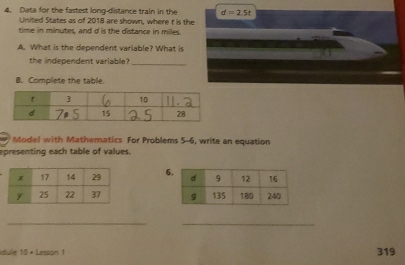 Data for the fastest long-distance train in the d=2.5t
United States as of 2018 are shown, where t is the 
time in minutes, and d is the distance in miles. 
A. What is the dependent variable? What is 
the independent variable?_ 
B. Complete the table. 
7 Model with Mathematics For Problems 5-6, write an equation 
epresenting each table of values. 
6 

_ 
_ 
due 10= Lesson 1 319