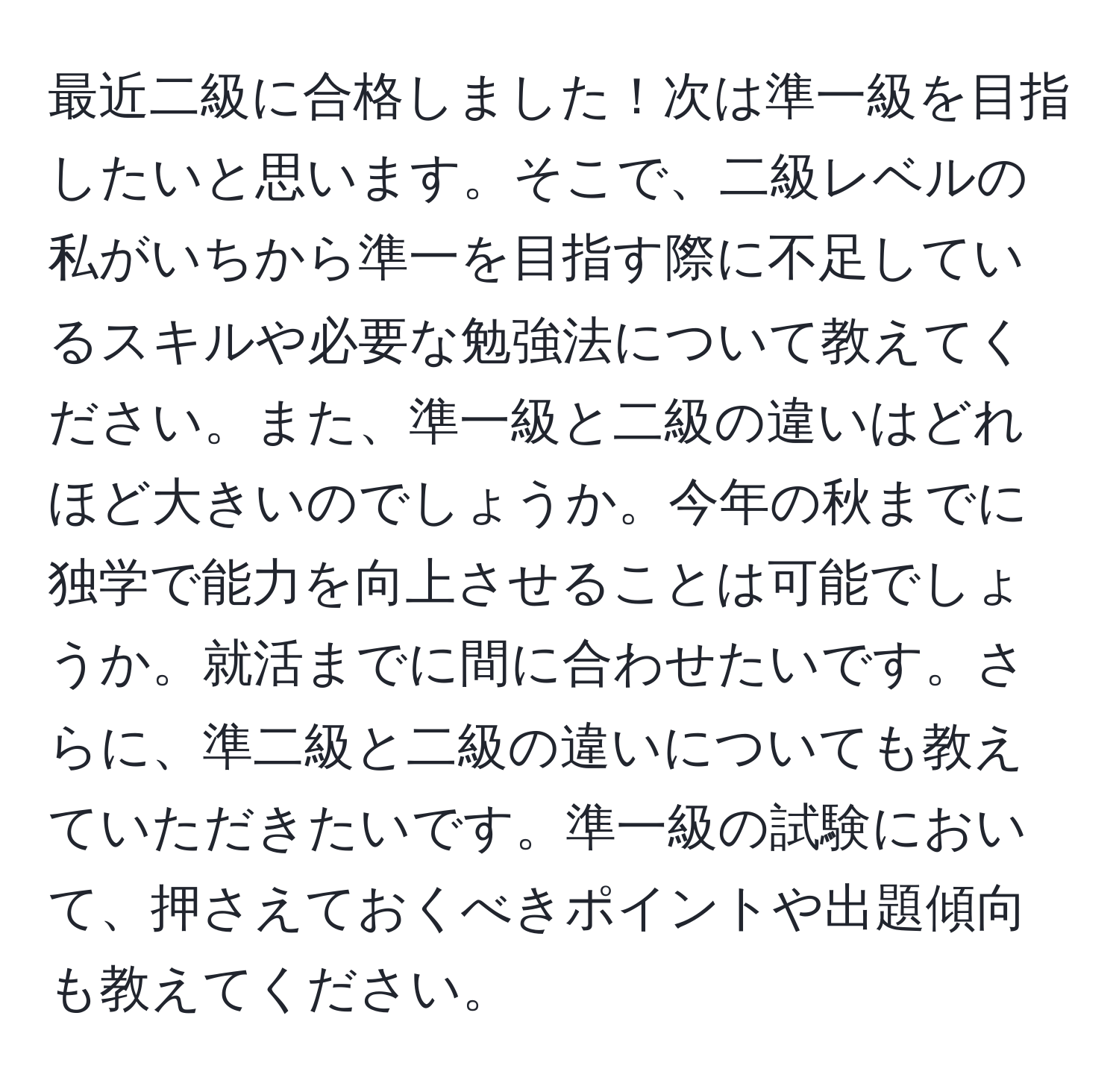 最近二級に合格しました！次は準一級を目指したいと思います。そこで、二級レベルの私がいちから準一を目指す際に不足しているスキルや必要な勉強法について教えてください。また、準一級と二級の違いはどれほど大きいのでしょうか。今年の秋までに独学で能力を向上させることは可能でしょうか。就活までに間に合わせたいです。さらに、準二級と二級の違いについても教えていただきたいです。準一級の試験において、押さえておくべきポイントや出題傾向も教えてください。