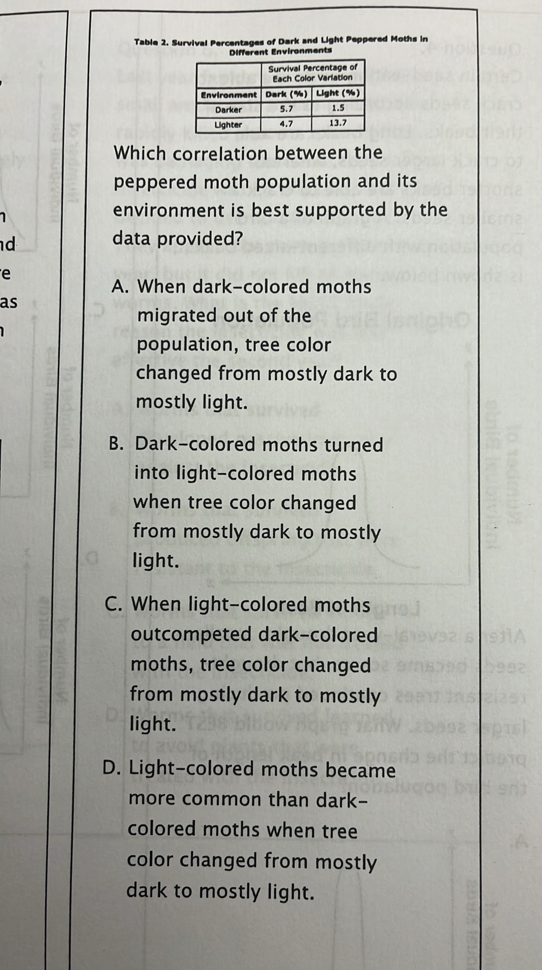 Table 2. Survival Percentages of Dark and Light Peppered Moths in
Different Environments
Which correlation between the
peppered moth population and its
1
environment is best supported by the
d 
data provided?
e
A. When dark-colored moths
as
migrated out of the
population, tree color
changed from mostly dark to
mostly light.
B. Dark-colored moths turned
into light-colored moths
when tree color changed
from mostly dark to mostly
light.
C. When light-colored moths
outcompeted dark-colored
moths, tree color changed
from mostly dark to mostly
light.
D. Light-colored moths became
more common than dark-
colored moths when tree
color changed from mostly
dark to mostly light.