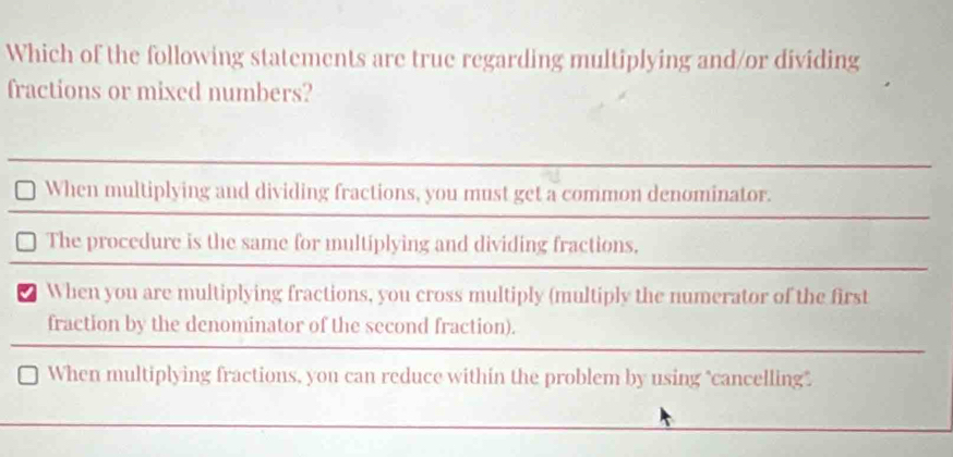 Which of the following statements are true regarding multiplying and/or dividing
fractions or mixed numbers?
When multiplying and dividing fractions, you must get a common denominator.
The procedure is the same for multiplying and dividing fractions,
When you are multiplying fractions, you cross multiply (multiply the numerator of the first
fraction by the denominator of the second fraction).
When multiplying fractions, you can reduce within the problem by using "cancelling".