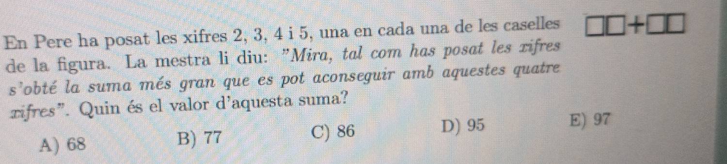 En Pere ha posat les xifres 2, 3, 4 i 5, una en cada una de les caselles □ □ +□ □
de la figura. La mestra li diu: "Mira, tal com has posat les xifres
s^2 lobté la suma més gran que es pot aconseguir amb aquestes quatre
zifres". Quin és el valor d'aquesta suma?
A) 68 B) 77
C) 86
D) 95 E) 97