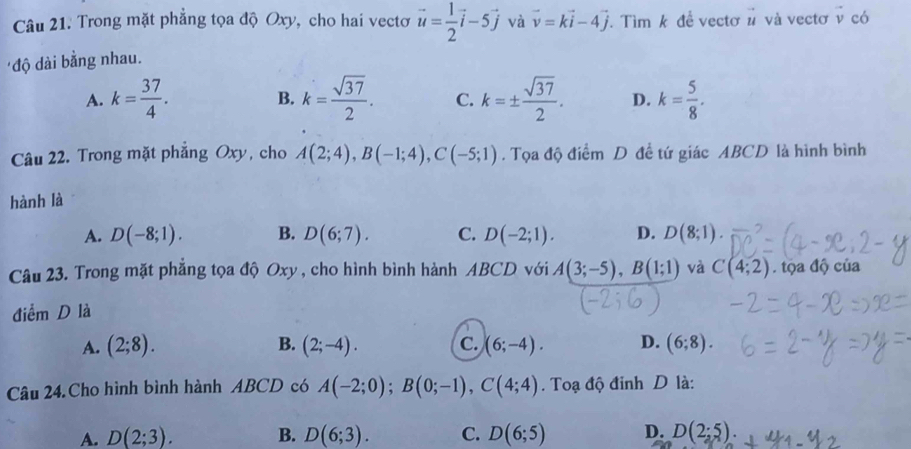 Trong mặt phẳng tọa độ Oxy, cho hai vectơ vector u= 1/2 vector i-5vector j và vector v=kvector i-4vector j. Tìm k đề vectơ # và vectơ v có
'độ dài bằng nhau.
A. k= 37/4 . B. k= sqrt(37)/2 . C. k=±  sqrt(37)/2 . D. k= 5/8 . 
Câu 22. Trong mặt phẳng Oxy, cho A(2;4), B(-1;4), C(-5;1). Tọa độ điểm D đề tứ giác ABCD là hình bình
hành là
A. D(-8;1). B. D(6;7). C. D(-2;1). D. D(8;1). 
Câu 23. Trong mặt phẳng tọa độ Oxy , cho hình bình hành ABCD với A(3;-5), B(1;1) và C(4;2). tộa độ của
điểm D là
A. (2;8). B. (2;-4). C. (6;-4). D. (6;8). 
Câu 24. Cho hình bình hành ABCD có A(-2;0); B(0;-1), C(4;4). Toạ độ đỉnh D là:
A. D(2;3). B. D(6;3). C. D(6;5) D. D(2;5).