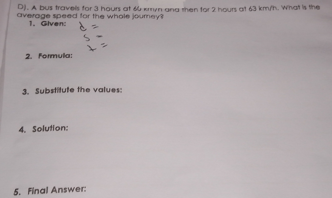 A bus travels for 3 hours at 60 km/n ana then for 2 hours at 63 km/h. What is the 
average speed for the whole journey? 
1、 Given: 
2. Formula: 
3. Substitute the values: 
4. Solution: 
5. Final Answer: