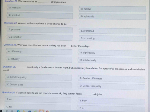 Women can be as _strong as men.
A. mentally B. mental
C. spiritual D. spiritually
Quertion 23. Women in the army have a good chance to be .
A. promote 8. promoted
C. promotion D. promoting
Question 24. Women's contribution to our society has been _better these days.
A. differently B. significantly
C. naturally D. intellectually
Question 25._ is not only a fundamental human right, but a necessary foundation for a peaceful, prosperous and sustainable
world .
A. Gender equality B. Gender differences
C. Gender gaps D. Gender inequality
Question 26. If women have to do too much housework, they cannot focus_ their jobs.
A. on B. from
C. for D. in