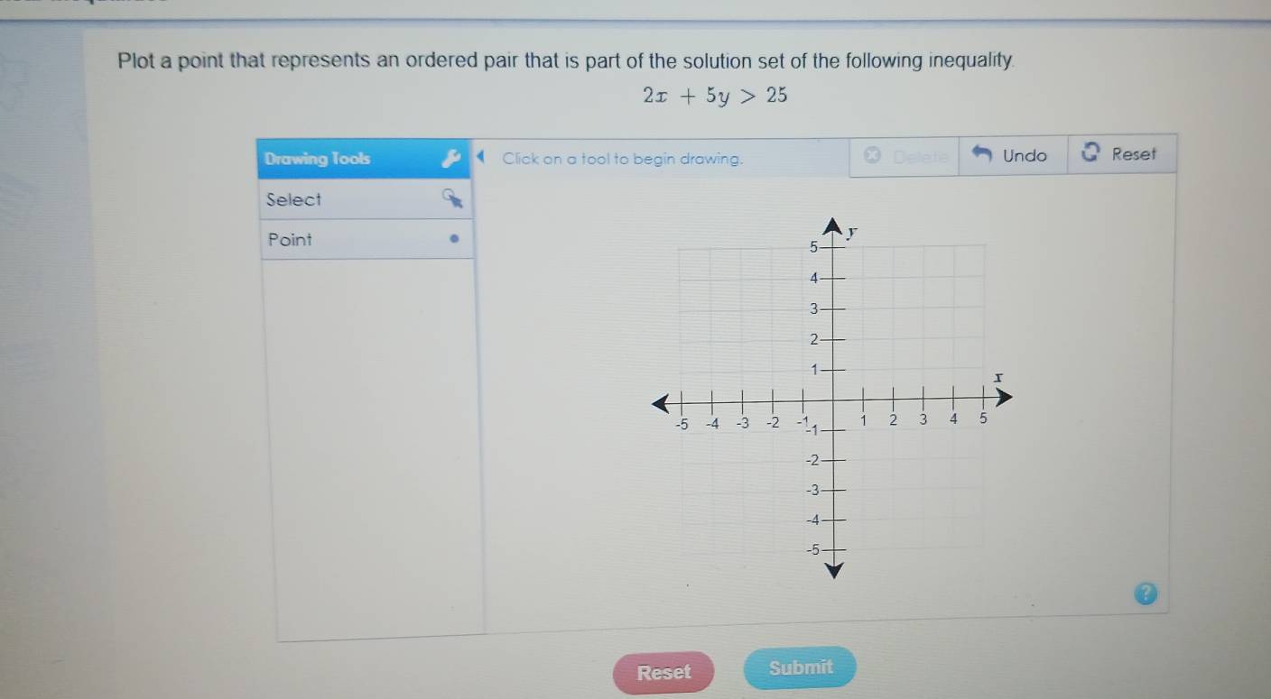 Plot a point that represents an ordered pair that is part of the solution set of the following inequality.
2x+5y>25
Undo 
Drawing Tools Click on a tool to begin drawing. Reset 
Select 
Point 
Reset Submit