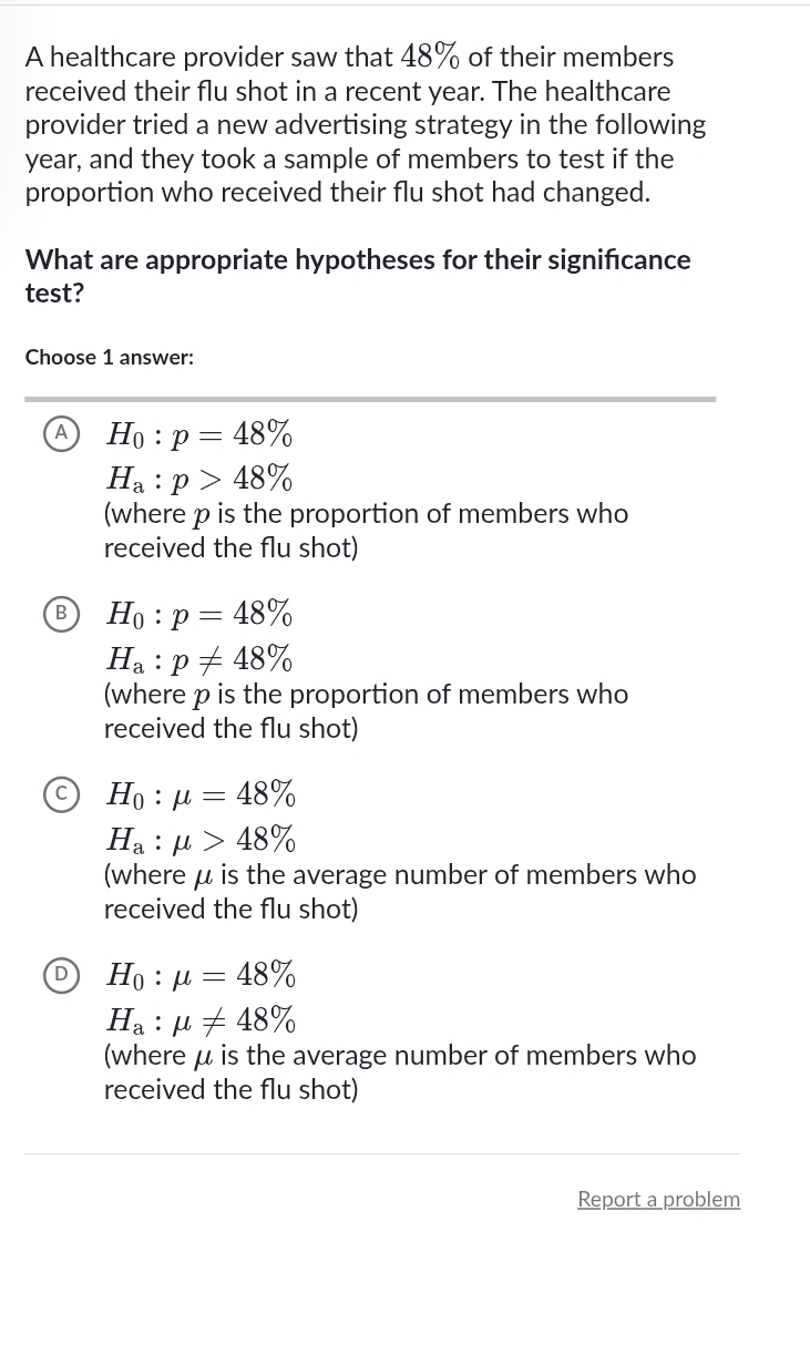 A healthcare provider saw that 48% of their members
received their flu shot in a recent year. The healthcare
provider tried a new advertising strategy in the following
year, and they took a sample of members to test if the
proportion who received their flu shot had changed.
What are appropriate hypotheses for their significance
test?
Choose 1 answer:
A H_0:p=48%
H_a:p>48%
(where p is the proportion of members who
received the flu shot)
B H_0:p=48%
H_a:p!= 48%
(where p is the proportion of members who
received the flu shot)
H_0:mu =48%
H_a:mu >48%
(where μ is the average number of members who
received the flu shot)
H_0:mu =48%
H_a:mu != 48%
(where μ is the average number of members who
received the flu shot)
Report a problem