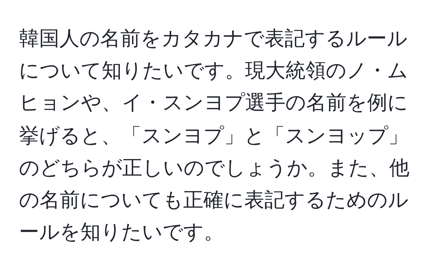 韓国人の名前をカタカナで表記するルールについて知りたいです。現大統領のノ・ムヒョンや、イ・スンヨプ選手の名前を例に挙げると、「スンヨプ」と「スンヨップ」のどちらが正しいのでしょうか。また、他の名前についても正確に表記するためのルールを知りたいです。