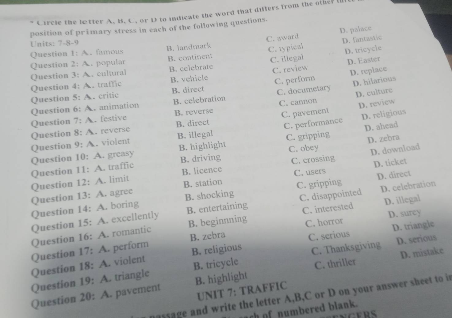 Circle the letter A, B, C, or D to indicate the word that differs from the other 
position of primary stress in each of the following questions.
C. award D. palace
Units: 7-8-9
D. fantastic
D. tricycle
Question 1: A. famous B. landmark
Question 2: A. popular B. continent C. typical
C. review D. Easter
Question 3: A. cultural B. celebrate C. illegal
D. hilarious
Question 4 :A. traffic B. vehicle
C. perform D. replace
D. culture
Question 5: A critic B. direct
Question 6: A animation B. celebration C. documetary
Question 7:A . festive B. reverse C. cannon
D. review
C. performance D. religious
Question 8:A . reverse B. direct C. pavement
D. ahead
Question 9:A . violent B. illegal
Question 10: A. greasy B. highlight C. gripping
D. zebra
B. licence C. crossing D. download
Question 1 1: ∠ . traffic B. driving C. obey
C. users
Question 13: A. agree B. station D. ticket
Question 12: A. limit
B. shocking C. gripping
Question 14: A. boring D. direct
C. interested D. illegal
Question 15: A. excellently B. entertaining C. disappointed D. celebration
Question 16 : A . romantic B. beginnning
C. horror D. surey
D. triangle
B. zebra C. serious
C. Thanksgiving D. serious
Question 17:A . perform
Question 18:A violent B. religious
B. tricycle
C. thriller D. mistake
Question 19: A. triangle
Question 20: A. pavement B. highlight
UNIT 7: TRAFFIC
nassage and write the letter A,B,C or D on your answer sheet to in
ch of numbered blank.