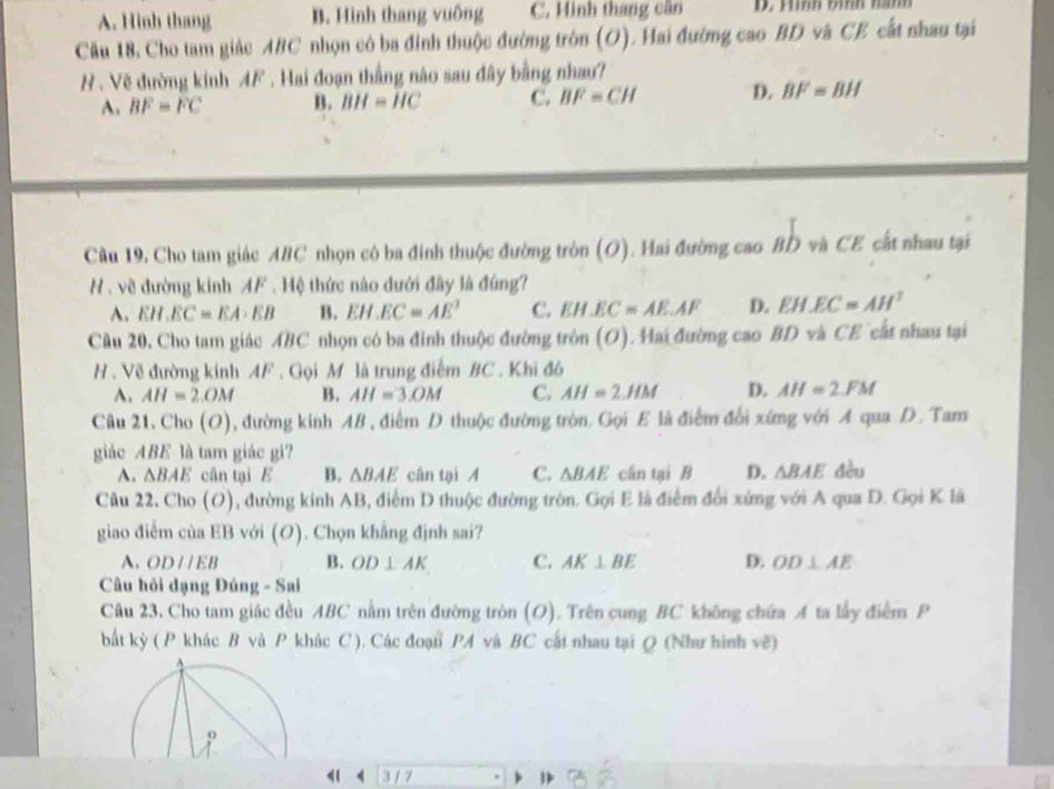 A. Hinh thang B. Hình thang vuông C. Hình thang cân D. Hình bình hành
Câu 18, Cho tam giác ABC nhọn có ba đinh thuộc đường tròn (O). Hai đường cao BD và CE cất nhau tại
# . Vẽ đường kinh 4F . Hai đoạn thắng nào sau đây bằng nhau?
A. BF=FC B. BH=HC C. BF=CH D. BF=BH
Câu 19, Cho tam giác ABC nhọn có ba đinh thuộc đường tròn (O). Hai đường cao BD và CE cất nhau tại
H . về đường kinh AF . Hệ thức nào đưới đây là đúng?
A. EH.EC=EA· EB B. EI EC=AE^2 C. EH.EC≌ AE.AF D. EH.EC=AH^2
Cầu 20, Cho tam giác ABC nhọn có ba đinh thuộc đường tròn (O). Hai đường cao BD và CE cất nhau tại
H . Về đường kính AF . Gọi M là trung điểm BC . Khi đó
A. AH=2.OM B. AH=3.OM C. AH=2.HM D. AH=2.FM
Câu 21. Cho (O) 1, đường kinh AB , điểm D thuộc đường tròn. Gọi E là điểm đổi xứng với A qua D. Tam
giác ABE là tam giác gi?
A. △ BAE cân tại E B. △ BAE cân tại A C. △ BAE cân tại B D. △ BAE đều
Câu 22. Cho (O), đường kinh AB, điểm D thuộc đường tròn. Gọi E là điểm đổi xứng với A qua D. Gọi K lã
giao điểm của EB với (O). Chọn khẳng định sai?
A. ODparallel EB B. OD⊥ AK C. AK⊥ BE D. OD⊥ AE
Câu hỏi đạng Đúng - Sai
Câu 23. Cho tam giác đều ABC nằm trên đường tròn (O). Trên cung BC không chứa A ta lấy điểm P
bắt kỳ ( P khác B và P khác C ). Các đoạn PA và BC cất nhau tại Q (Như hình vẽ)
9
< 4 377