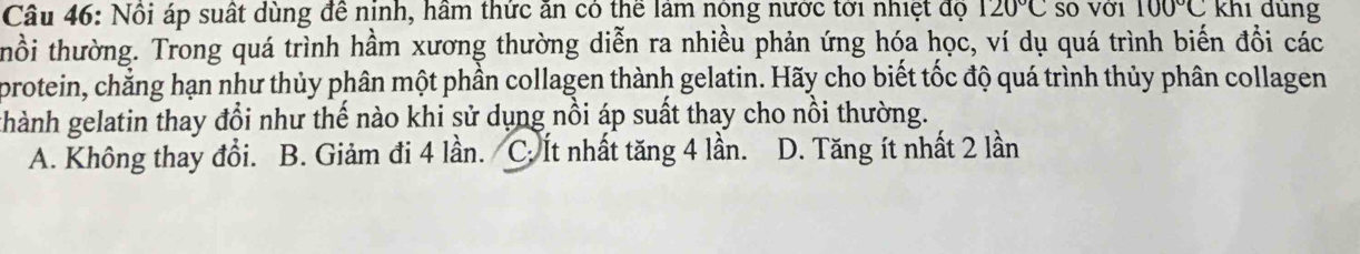 Nôi áp suất dùng đề nịnh, hâm thức ăn có thể làm nộng nước tới nhiệt độ 120°C SO Vớ1 100°C khi dùng
thổi thường. Trong quá trình hầm xương thường diễn ra nhiều phản ứng hóa học, ví dụ quá trình biến đồi các
protein, chẳng hạn như thủy phân một phần collagen thành gelatin. Hãy cho biết tốc độ quá trình thủy phân collagen
thành gelatin thay đổi như thế nào khi sử dụng nổi áp suất thay cho nổi thường.
A. Không thay đổi. B. Giảm đi 4 lần. C: Ít nhất tăng 4 lần. D. Tăng ít nhất 2 lần