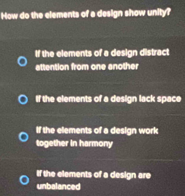 How do the elements of a design show unity?
If the elements of a design distract
attention from one another
If the elements of a design lack space
If the elements of a design work
together in harmony
If the elements of a design are
unbalanced