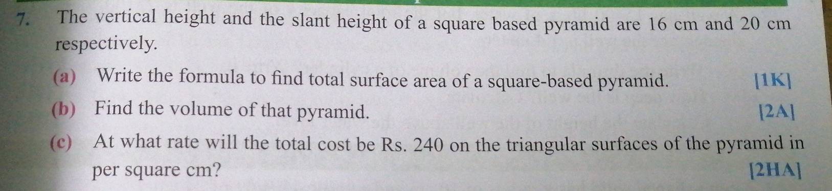 The vertical height and the slant height of a square based pyramid are 16 cm and 20 cm
respectively. 
(a) Write the formula to find total surface area of a square-based pyramid. [1K] 
(b) Find the volume of that pyramid. [2A] 
(c) At what rate will the total cost be Rs. 240 on the triangular surfaces of the pyramid in 
per square cm? [2HA]