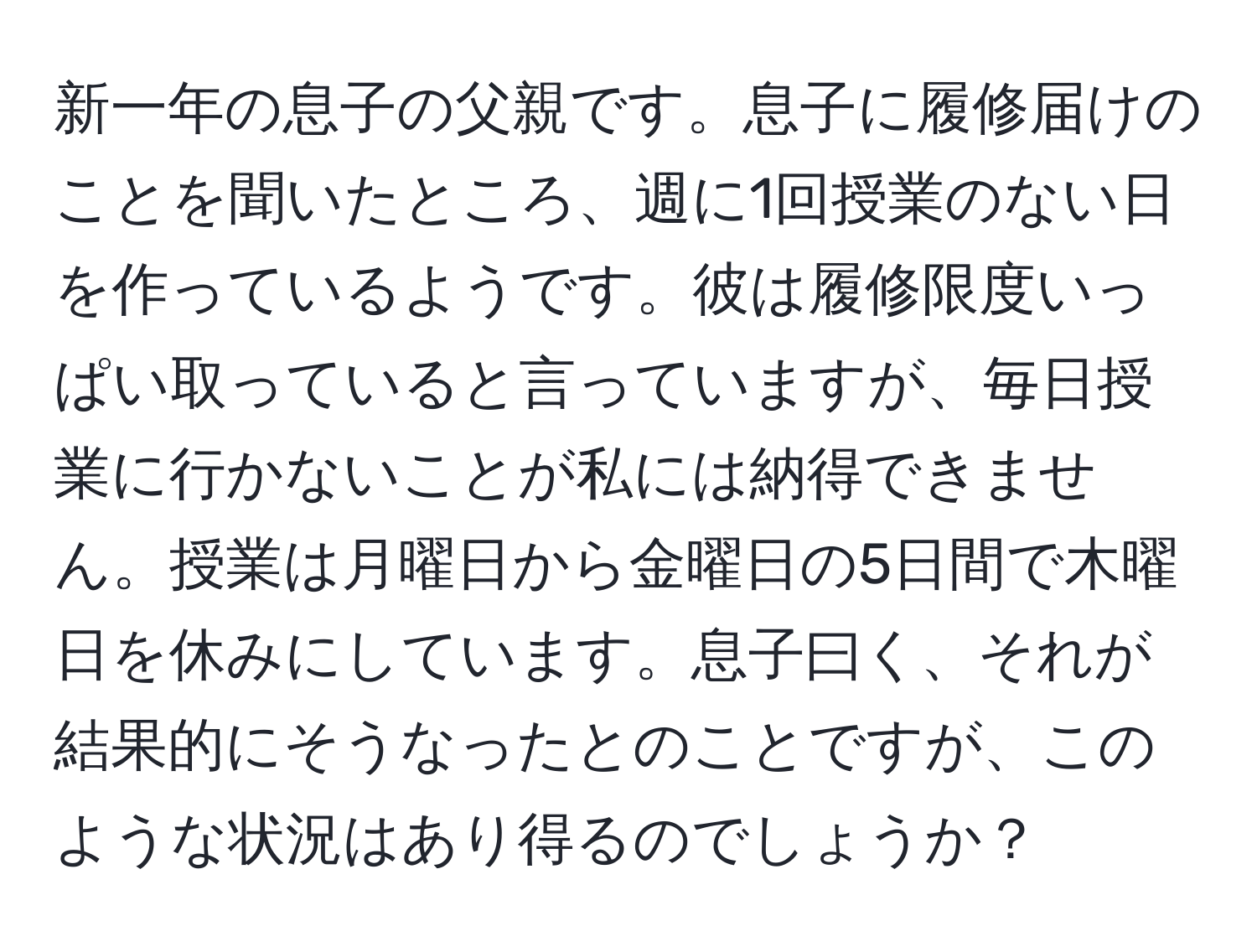 新一年の息子の父親です。息子に履修届けのことを聞いたところ、週に1回授業のない日を作っているようです。彼は履修限度いっぱい取っていると言っていますが、毎日授業に行かないことが私には納得できません。授業は月曜日から金曜日の5日間で木曜日を休みにしています。息子曰く、それが結果的にそうなったとのことですが、このような状況はあり得るのでしょうか？