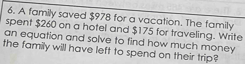 A family saved $978 for a vacation. The family 
spent $260 on a hotel and $175 for traveling. Write 
an equation and solve to find how much money 
the family will have left to spend on their trip?