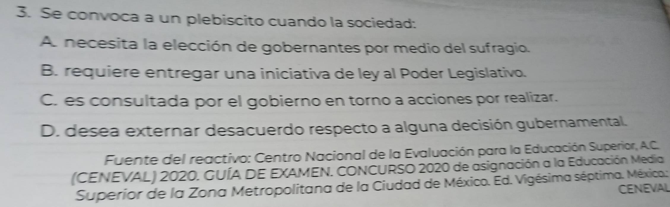 Se convoca a un plebiscito cuando la sociedad:
A. necesita la elección de gobernantes por medio del sufragio.
B. requiere entregar una iniciativa de ley al Poder Legislativo.
C. es consultada por el gobierno en torno a acciones por realizar.
D. desea externar desacuerdo respecto a alguna decisión gubernamental.
Fuente del reactivo: Centro Nacional de la Evaluación para la Educación Superior, A.C.
(CENEVAL) 2020. GUÍA DE EXAMEN. CONCURSO 2020 de asignación a la Educación Media
Superior de la Zona Metropolitana de la Ciudad de México. Ed. Vigésima séptima. México.:
CENEVAL