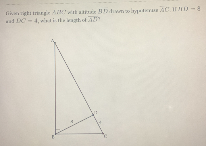 Given right triangle ABC with altitude overline BD drawn to hypotenuse overline AC. If BD=8
and DC=4 , what is the length of overline AD ?