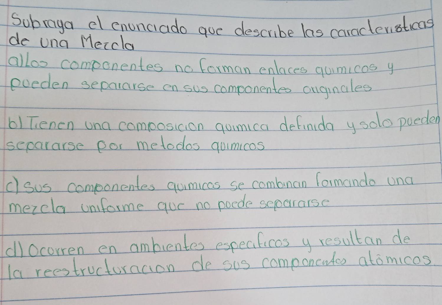 Subraga dl enunciado gue describe las caracteristicas 
de una Meccla 
alloo componentes no forman enlaces qumicos y 
eveden separarse en sus componentes onginales 
61Tenen una composicion gumica definida y solo poeded 
separarse gor metodos gumicos 
c) sus componentes qumicas se combnan formando una 
mezela unforme que no poede seoararse 
cllOcorren en ambientes especificos y resultan de 
la reestructurncion de sus componcwtco atomicos