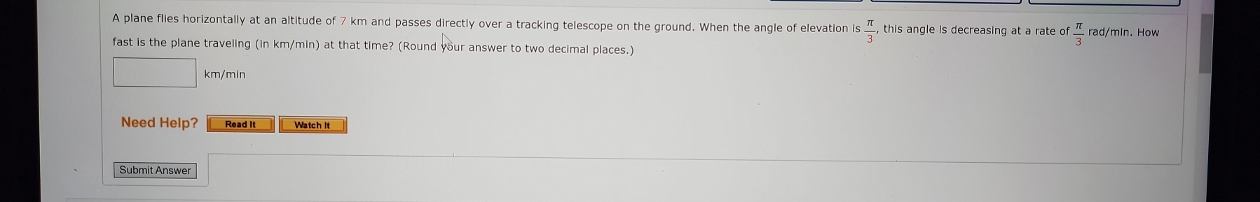 A plane flies horizontally at an altitude of 7 km and passes directly over a tracking telescope on the ground. When the angle of elevation is  π /3 , this angle is decreasing at a rate of  π /3  rad/min. How 
fast is the plane traveling (in km/min) at that time? (Round your answer to two decimal places.)
km/min
Need Help? Read It Watch It 
Submit Answer