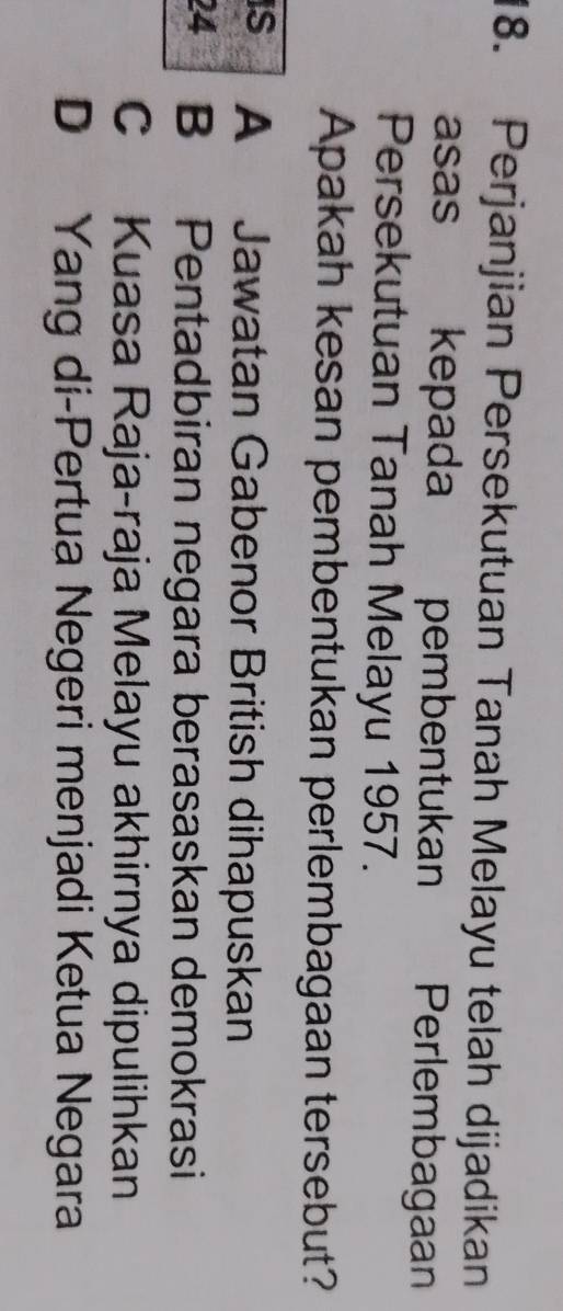 Perjanjian Persekutuan Tanah Melayu telah dijadikan
asas kepada pembentukan Perlembagaan
Persekutuan Tanah Melayu 1957.
Apakah kesan pembentukan perlembagaan tersebut?
IS A Jawatan Gabenor British dihapuskan
24 B Pentadbiran negara berasaskan demokrasi
C Kuasa Raja-raja Melayu akhirnya dipulihkan
D Yang di-Pertua Negeri menjadi Ketua Negara