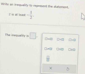 Write an inequality to represent the statement.
I is at least - 1/2 . 
The inequality is □. □ =□ □ □
7!= □ □ ≥slant □
 □ /□  
×