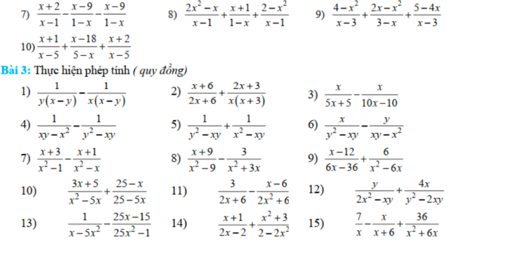  (x+2)/x-1 - (x-9)/1-x - (x-9)/1-x   (2x^2-x)/x-1 + (x+1)/1-x + (2-x^2)/x-1  9)  (4-x^2)/x-3 + (2x-x^2)/3-x + (5-4x)/x-3 
8)
10)  (x+1)/x-5 + (x-18)/5-x + (x+2)/x-5 
Bài 3: Thực hiện phép tính ( quy đồng)
2)
1)  1/y(x-y) - 1/x(x-y)   (x+6)/2x+6 + (2x+3)/x(x+3)   x/5x+5 - x/10x-10 
3)
4)  1/xy-x^2 - 1/y^2-xy   1/y^2-xy + 1/x^2-xy   x/y^2-xy - y/xy-x^2 
5)
6)
7)  (x+3)/x^2-1 - (x+1)/x^2-x   (x+9)/x^2-9 - 3/x^2+3x   (x-12)/6x-36 + 6/x^2-6x 
8)
9)
10)  (3x+5)/x^2-5x + (25-x)/25-5x  11)  3/2x+6 - (x-6)/2x^2+6  12)  y/2x^2-xy + 4x/y^2-2xy 
13)  1/x-5x^2 - (25x-15)/25x^2-1  14)  (x+1)/2x-2 + (x^2+3)/2-2x^2  15)  7/x - x/x+6 + 36/x^2+6x 