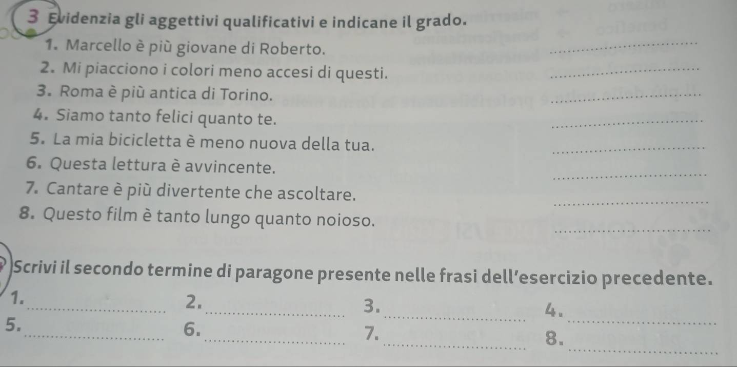 Evidenzia gli aggettivi qualificativi e indicane il grado. 
1. Marcello è più giovane di Roberto. 
_ 
2. Mi piacciono i colori meno accesi di questi. 
_ 
3. Roma è più antica di Torino. 
_ 
4. Siamo tanto felici quanto te. 
_ 
5. La mia bicicletta è meno nuova della tua. 
_ 
_ 
6. Questa lettura è avvincente. 
7. Cantare è più divertente che ascoltare. 
_ 
_ 
8. Questo film è tanto lungo quanto noioso. 
Scrivi il secondo termine di paragone presente nelle frasi dell’esercizio precedente. 
1. 
_2. 
_3. 
_4. 
5. 
_6. 
_ 
_ 
_7. 
_8.