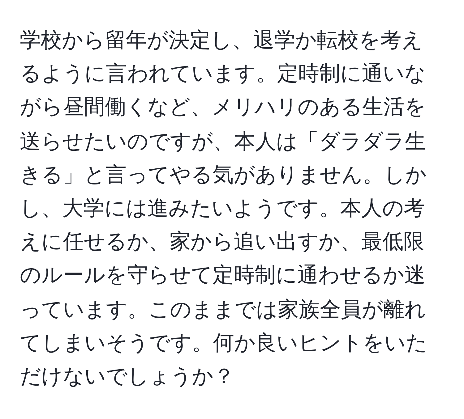 学校から留年が決定し、退学か転校を考えるように言われています。定時制に通いながら昼間働くなど、メリハリのある生活を送らせたいのですが、本人は「ダラダラ生きる」と言ってやる気がありません。しかし、大学には進みたいようです。本人の考えに任せるか、家から追い出すか、最低限のルールを守らせて定時制に通わせるか迷っています。このままでは家族全員が離れてしまいそうです。何か良いヒントをいただけないでしょうか？